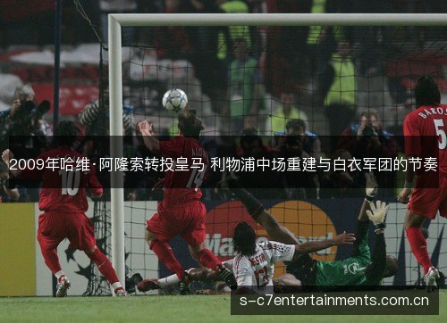 2009年哈维·阿隆索转投皇马 利物浦中场重建与白衣军团的节奏 2009年哈维·阿隆索转投皇马 利物浦中场重建与白衣军团的节奏